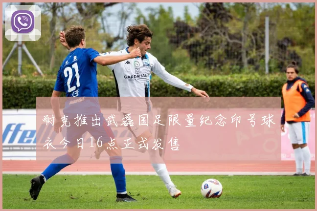 耐克推出武磊国足限量纪念印号球衣今日16点正式发售