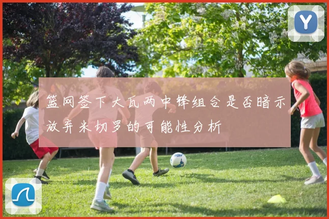 篮网签下大瓦两中锋组合是否暗示放弃米切罗的可能性分析