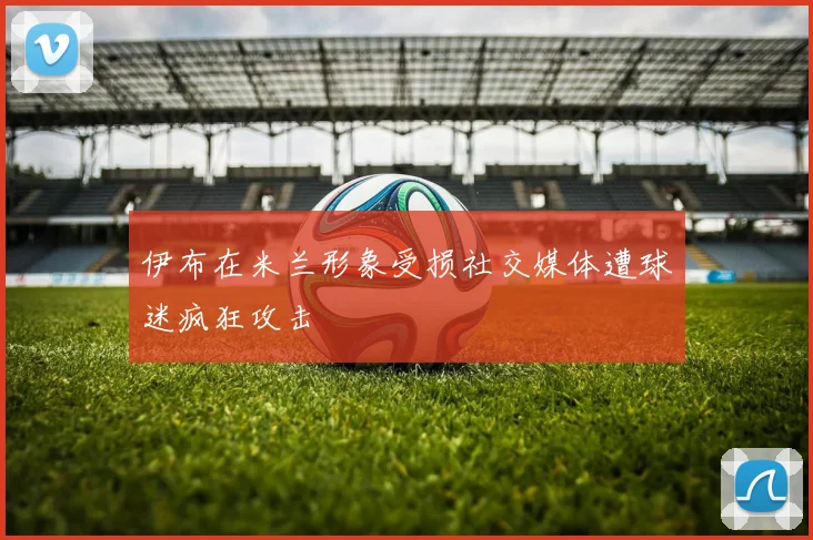 伊布在米兰形象受损社交媒体遭球迷疯狂攻击