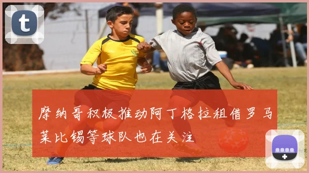 摩纳哥积极推动阿丁格拉租借罗马莱比锡等球队也在关注