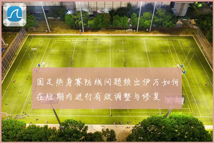 国足热身赛防线问题频出伊万如何在短期内进行有效调整与修复