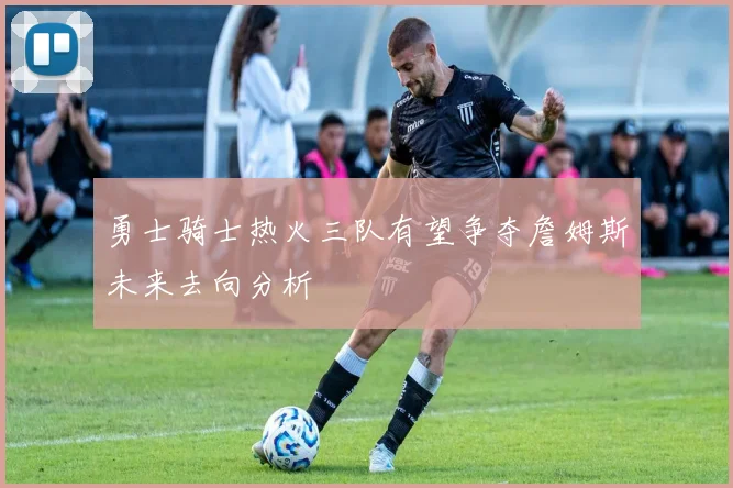 勇士骑士热火三队有望争夺詹姆斯未来去向分析