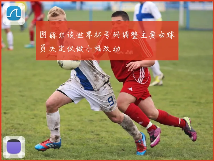 图赫尔谈世界杯号码调整主要由球员决定仅做小幅改动