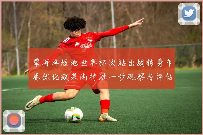 覃海洋短池世界杯次站出战转身节奏优化效果尚待进一步观察与评估