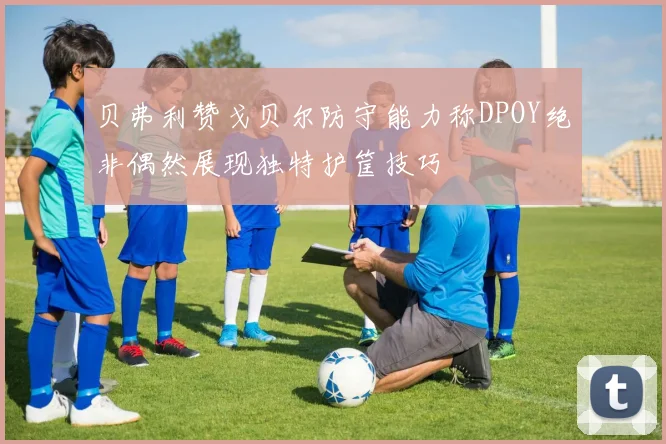 贝弗利赞戈贝尔防守能力称DPOY绝非偶然展现独特护筐技巧