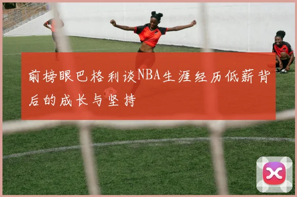 前榜眼巴格利谈NBA生涯经历低薪背后的成长与坚持