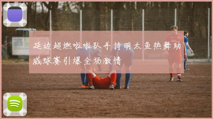延边超燃啦啦队手持明太鱼热舞助威球赛引爆全场激情