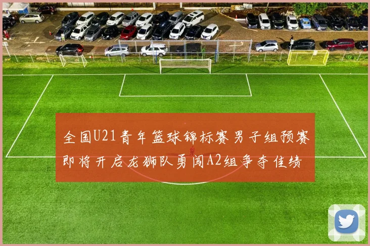 全国U21青年篮球锦标赛男子组预赛即将开启龙狮队勇闯A2组争夺佳绩