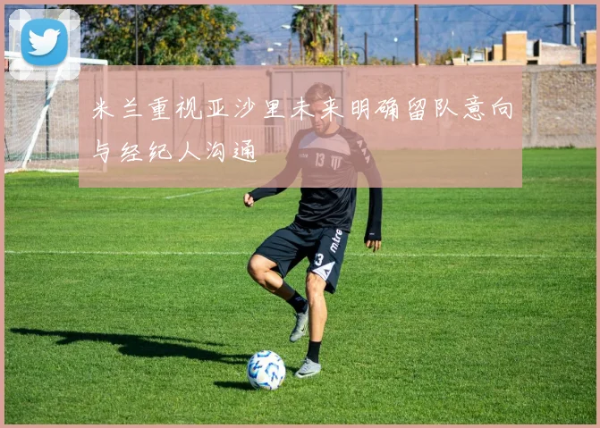 米兰重视亚沙里未来明确留队意向与经纪人沟通