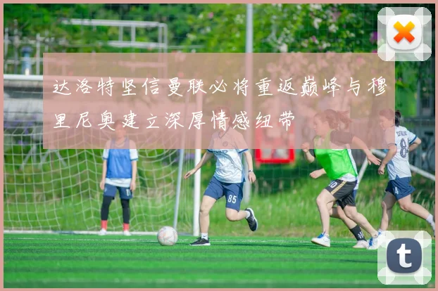 达洛特坚信曼联必将重返巅峰与穆里尼奥建立深厚情感纽带