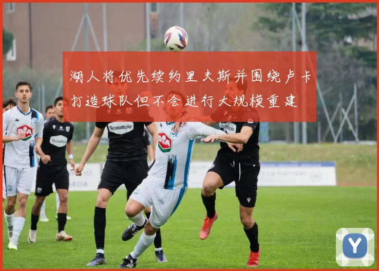 湖人将优先续约里夫斯并围绕卢卡打造球队但不会进行大规模重建