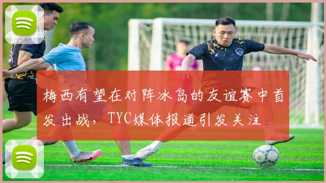 梅西有望在对阵冰岛的友谊赛中首发出战，TYC媒体报道引发关注