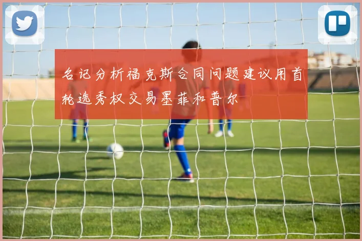 名记分析福克斯合同问题建议用首轮选秀权交易墨菲和普尔