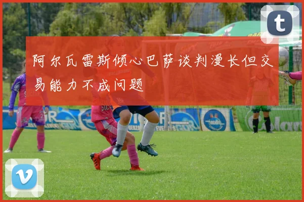 阿尔瓦雷斯倾心巴萨谈判漫长但交易能力不成问题