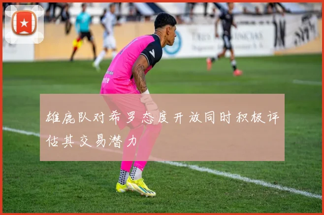 雄鹿队对希罗态度开放同时积极评估其交易潜力