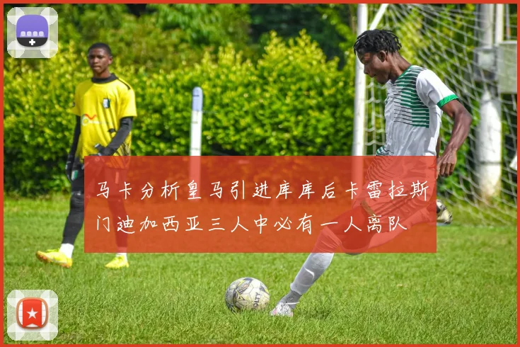 马卡分析皇马引进库库后卡雷拉斯门迪加西亚三人中必有一人离队