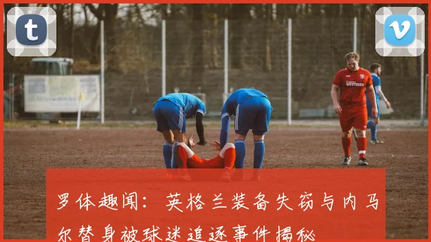 罗体趣闻：英格兰装备失窃与内马尔替身被球迷追逐事件揭秘