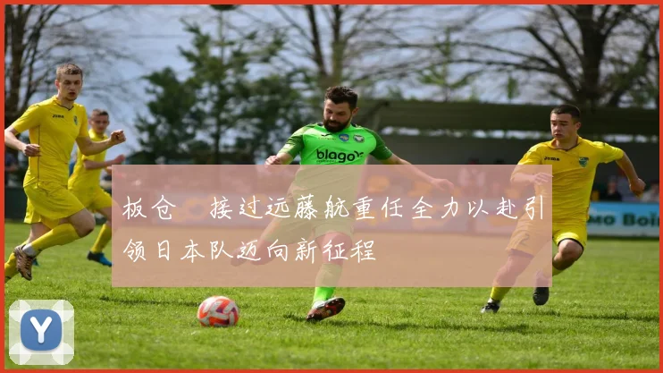 板仓滉接过远藤航重任全力以赴引领日本队迈向新征程