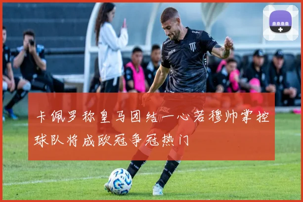 卡佩罗称皇马团结一心若穆帅掌控球队将成欧冠争冠热门