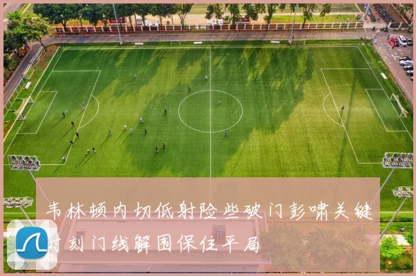 韦林顿内切低射险些破门彭啸关键时刻门线解围保住平局