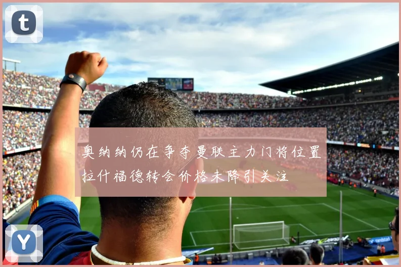 奥纳纳仍在争夺曼联主力门将位置拉什福德转会价格未降引关注