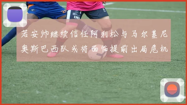 若安帅继续信任阿利松与马尔基尼奥斯巴西队或将面临提前出局危机