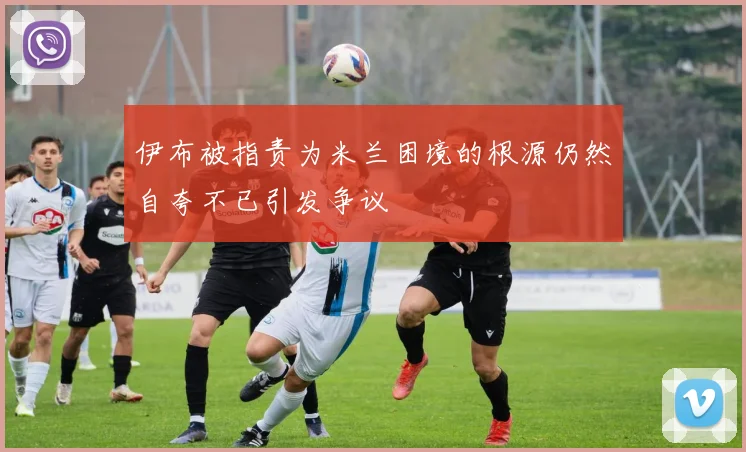 伊布被指责为米兰困境的根源仍然自夸不已引发争议